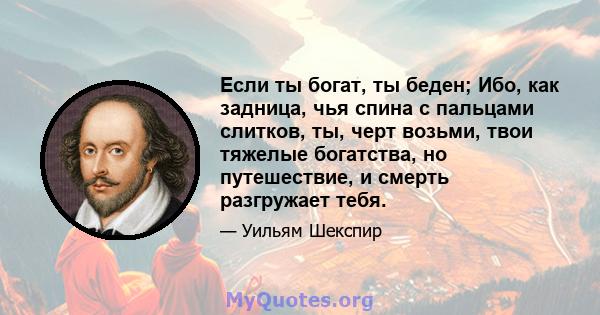 Если ты богат, ты беден; Ибо, как задница, чья спина с пальцами слитков, ты, черт возьми, твои тяжелые богатства, но путешествие, и смерть разгружает тебя.