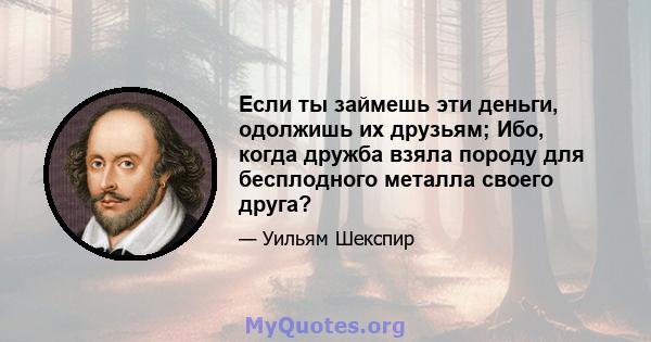 Если ты займешь эти деньги, одолжишь их друзьям; Ибо, когда дружба взяла породу для бесплодного металла своего друга?