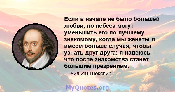 Если в начале не было большей любви, но небеса могут уменьшить его по лучшему знакомому, когда мы женаты и имеем больше случая, чтобы узнать друг друга: я надеюсь, что после знакомства станет большим презрением.