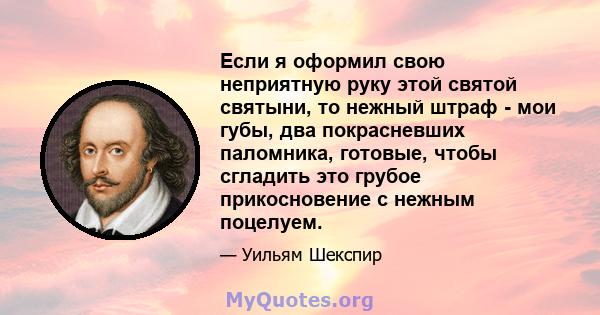 Если я оформил свою неприятную руку этой святой святыни, то нежный штраф - мои губы, два покрасневших паломника, готовые, чтобы сгладить это грубое прикосновение с нежным поцелуем.