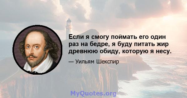 Если я смогу поймать его один раз на бедре, я буду питать жир древнюю обиду, которую я несу.