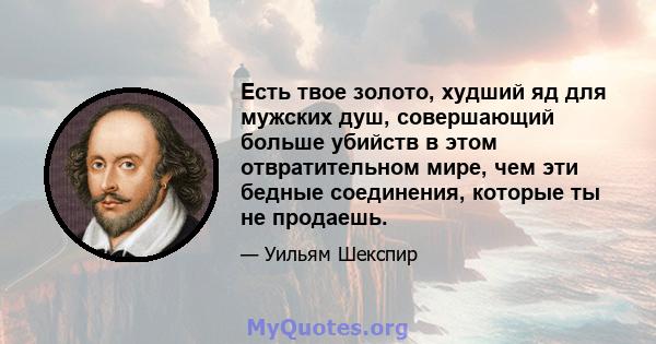 Есть твое золото, худший яд для мужских душ, совершающий больше убийств в этом отвратительном мире, чем эти бедные соединения, которые ты не продаешь.