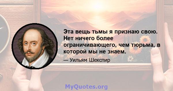 Эта вещь тьмы я признаю свою. Нет ничего более ограничивающего, чем тюрьма, в которой мы не знаем.