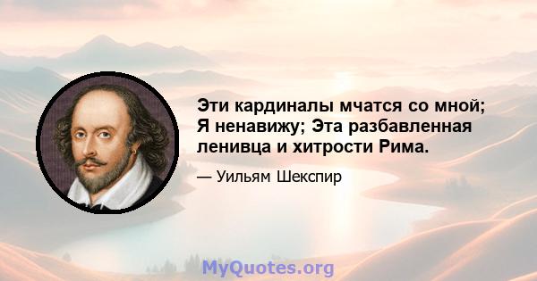 Эти кардиналы мчатся со мной; Я ненавижу; Эта разбавленная ленивца и хитрости Рима.