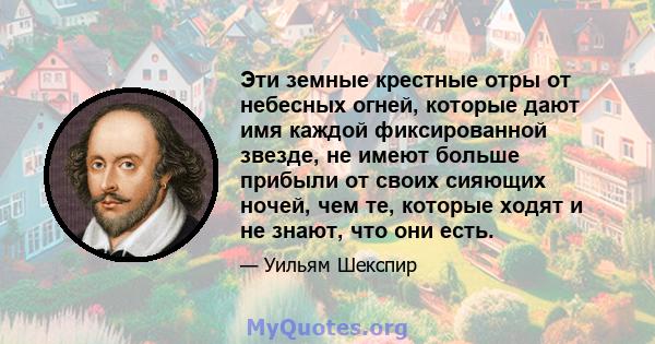 Эти земные крестные отры от небесных огней, которые дают имя каждой фиксированной звезде, не имеют больше прибыли от своих сияющих ночей, чем те, которые ходят и не знают, что они есть.