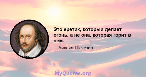 Это еретик, который делает огонь, а не она, которая горит в нем.