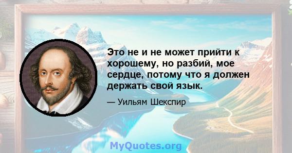 Это не и не может прийти к хорошему, но разбий, мое сердце, потому что я должен держать свой язык.