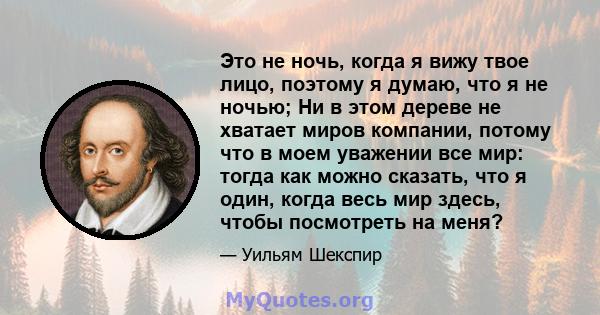 Это не ночь, когда я вижу твое лицо, поэтому я думаю, что я не ночью; Ни в этом дереве не хватает миров компании, потому что в моем уважении все мир: тогда как можно сказать, что я один, когда весь мир здесь, чтобы