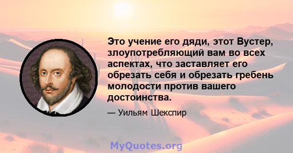 Это учение его дяди, этот Вустер, злоупотребляющий вам во всех аспектах, что заставляет его обрезать себя и обрезать гребень молодости против вашего достоинства.