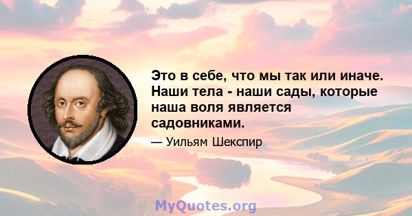 Это в себе, что мы так или иначе. Наши тела - наши сады, которые наша воля является садовниками.