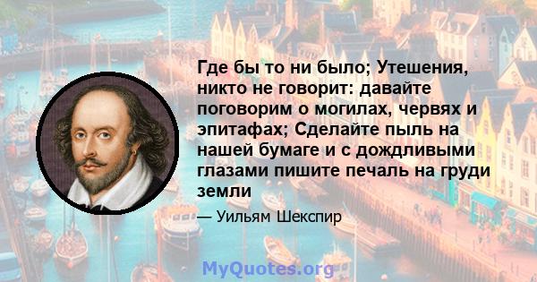 Где бы то ни было; Утешения, никто не говорит: давайте поговорим о могилах, червях и эпитафах; Сделайте пыль на нашей бумаге и с дождливыми глазами пишите печаль на груди земли