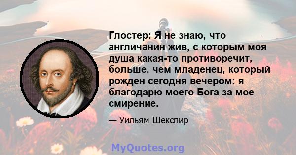 Глостер: Я не знаю, что англичанин жив, с которым моя душа какая-то противоречит, больше, чем младенец, который рожден сегодня вечером: я благодарю моего Бога за мое смирение.