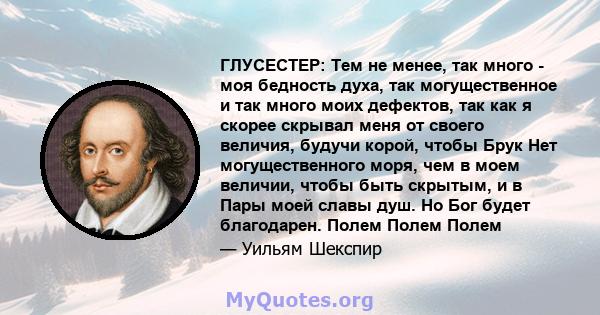 ГЛУСЕСТЕР: Тем не менее, так много - моя бедность духа, так могущественное и так много моих дефектов, так как я скорее скрывал меня от своего величия, будучи корой, чтобы Брук Нет могущественного моря, чем в моем