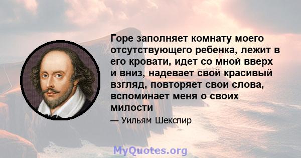 Горе заполняет комнату моего отсутствующего ребенка, лежит в его кровати, идет со мной вверх и вниз, надевает свой красивый взгляд, повторяет свои слова, вспоминает меня о своих милости