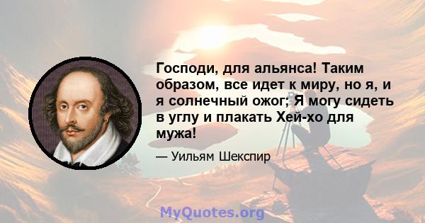 Господи, для альянса! Таким образом, все идет к миру, но я, и я солнечный ожог; Я могу сидеть в углу и плакать Хей-хо для мужа!