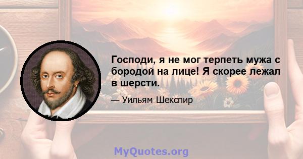 Господи, я не мог терпеть мужа с бородой на лице! Я скорее лежал в шерсти.