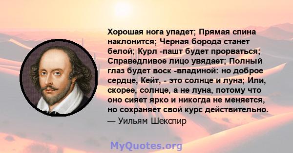 Хорошая нога упадет; Прямая спина наклонится; Черная борода станет белой; Курл -пашт будет прорваться; Справедливое лицо увядает; Полный глаз будет воск -впадиной: но доброе сердце, Кейт, - это солнце и луна; Или,