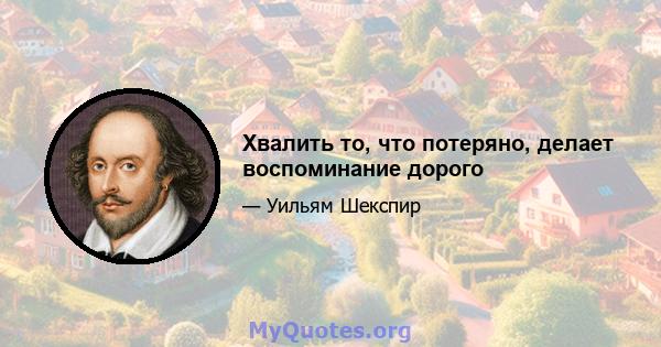 Хвалить то, что потеряно, делает воспоминание дорого