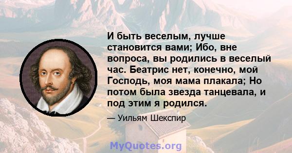 И быть веселым, лучше становится вами; Ибо, вне вопроса, вы родились в веселый час. Беатрис нет, конечно, мой Господь, моя мама плакала; Но потом была звезда танцевала, и под этим я родился.