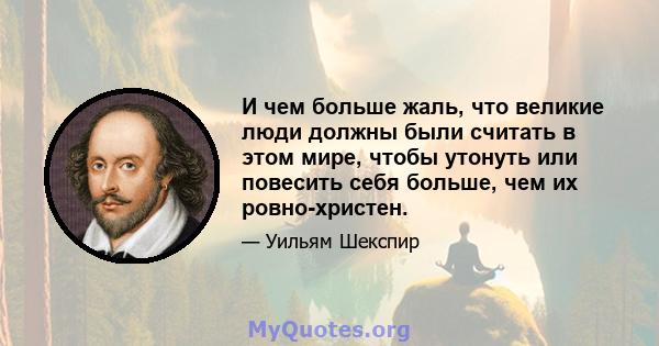 И чем больше жаль, что великие люди должны были считать в этом мире, чтобы утонуть или повесить себя больше, чем их ровно-христен.