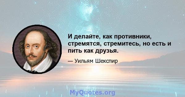 И делайте, как противники, стремятся, стремитесь, но есть и пить как друзья.