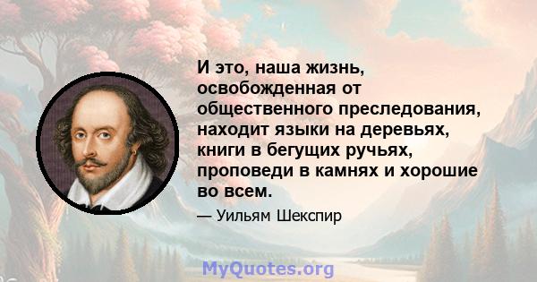 И это, наша жизнь, освобожденная от общественного преследования, находит языки на деревьях, книги в бегущих ручьях, проповеди в камнях и хорошие во всем.