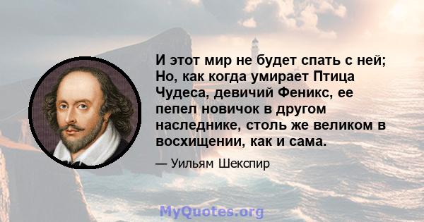 И этот мир не будет спать с ней; Но, как когда умирает Птица Чудеса, девичий Феникс, ее пепел новичок в другом наследнике, столь же великом в восхищении, как и сама.