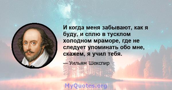 И когда меня забывают, как я буду, и сплю в тусклом холодном мраморе, где не следует упоминать обо мне, скажем, я учил тебя.