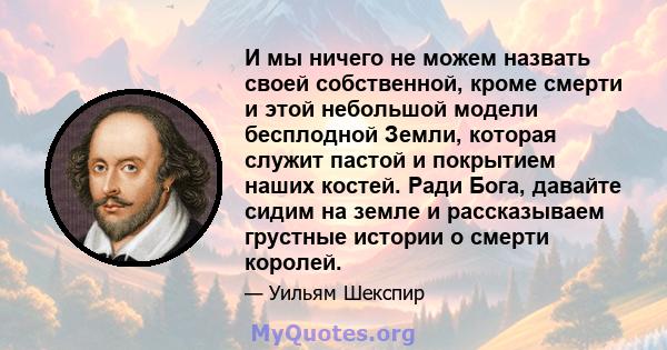 И мы ничего не можем назвать своей собственной, кроме смерти и этой небольшой модели бесплодной Земли, которая служит пастой и покрытием наших костей. Ради Бога, давайте сидим на земле и рассказываем грустные истории о