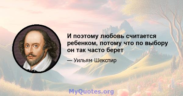 И поэтому любовь считается ребенком, потому что по выбору он так часто берет