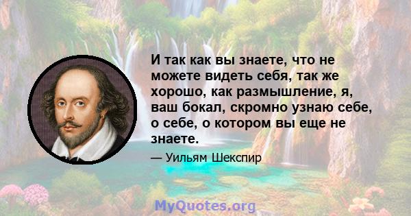 И так как вы знаете, что не можете видеть себя, так же хорошо, как размышление, я, ваш бокал, скромно узнаю себе, о себе, о котором вы еще не знаете.