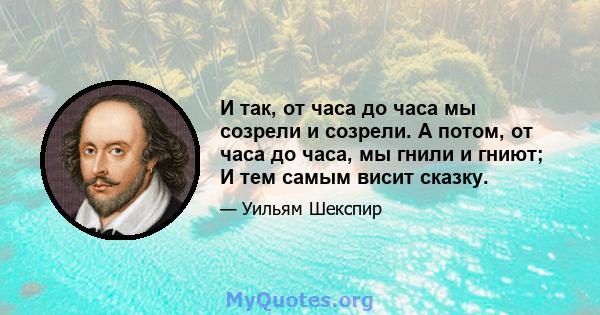 И так, от часа до часа мы созрели и созрели. А потом, от часа до часа, мы гнили и гниют; И тем самым висит сказку.