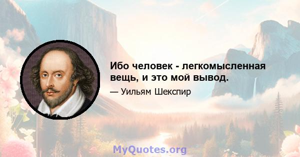 Ибо человек - легкомысленная вещь, и это мой вывод.