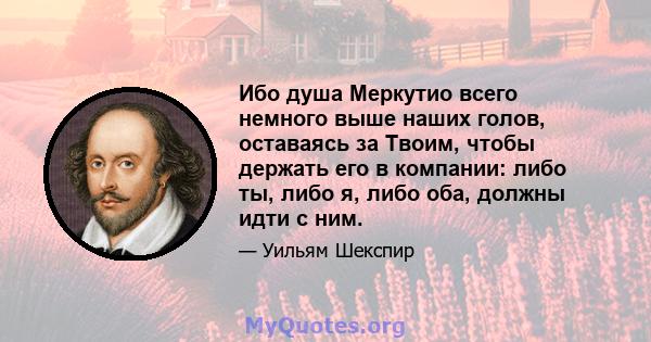 Ибо душа Меркутио всего немного выше наших голов, оставаясь за Твоим, чтобы держать его в компании: либо ты, либо я, либо оба, должны идти с ним.