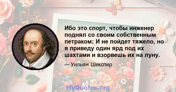 Ибо это спорт, чтобы инженер поднял со своим собственным петраком; И не пойдет тяжело, но я приведу один ярд под их шахтами и взорвешь их на луну.