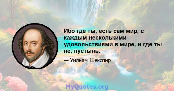 Ибо где ты, есть сам мир, с каждым несколькими удовольствиями в мире, и где ты не, пустынь.