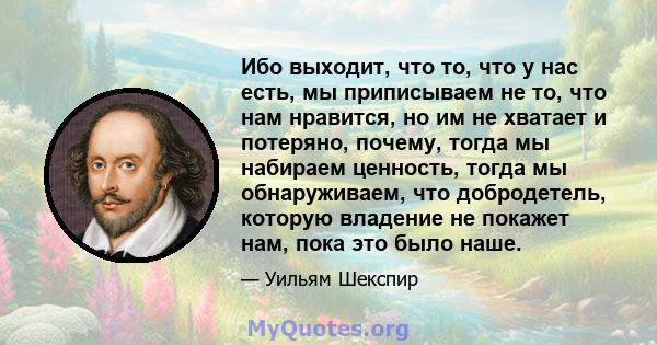 Ибо выходит, что то, что у нас есть, мы приписываем не то, что нам нравится, но им не хватает и потеряно, почему, тогда мы набираем ценность, тогда мы обнаруживаем, что добродетель, которую владение не покажет нам, пока 