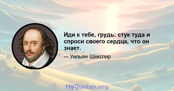 Иди к тебе, грудь: стук туда и спроси своего сердца, что он знает.