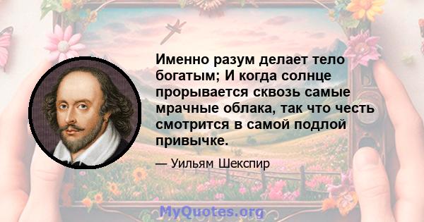 Именно разум делает тело богатым; И когда солнце прорывается сквозь самые мрачные облака, так что честь смотрится в самой подлой привычке.