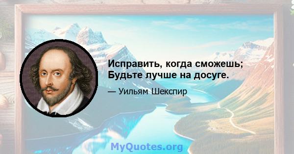 Исправить, когда сможешь; Будьте лучше на досуге.