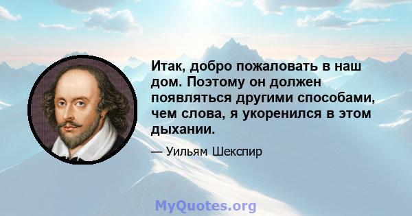 Итак, добро пожаловать в наш дом. Поэтому он должен появляться другими способами, чем слова, я укоренился в этом дыхании.