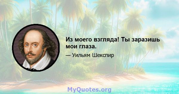 Из моего взгляда! Ты заразишь мои глаза.