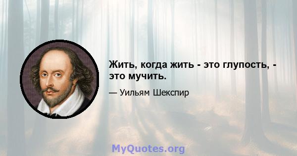 Жить, когда жить - это глупость, - это мучить.