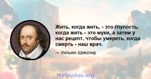 Жить, когда жить, - это глупость, когда жить - это муки, а затем у нас рецепт, чтобы умереть, когда смерть - наш врач.