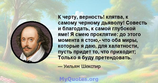 К черту, верность! клятва, к самому черному дьяволу! Совесть и благодать, к самой глубокой яме! Я смею проклятие: до этого момента я стою,- что оба миры, которые я даю, для халатности, пусть придет то, что приходит;