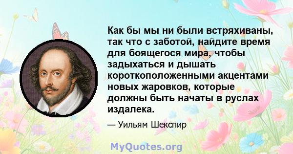 Как бы мы ни были встряхиваны, так что с заботой, найдите время для боящегося мира, чтобы задыхаться и дышать короткоположенными акцентами новых жаровков, которые должны быть начаты в руслах издалека.