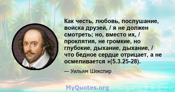 Как честь, любовь, послушание, войска друзей, / я не должен смотреть; но, вместо их, / проклятия, не громкие, но глубокие, дыхание, дыхание, / что бедное сердце отрицает, а не осмеливается »(5.3.25-28).