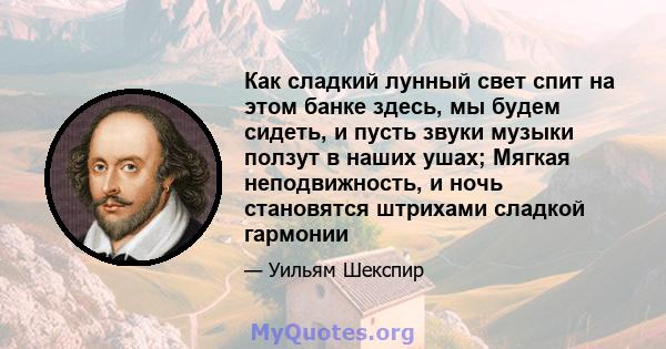 Как сладкий лунный свет спит на этом банке здесь, мы будем сидеть, и пусть звуки музыки ползут в наших ушах; Мягкая неподвижность, и ночь становятся штрихами сладкой гармонии