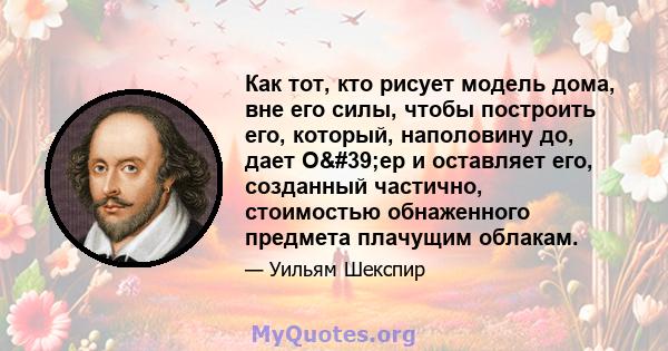 Как тот, кто рисует модель дома, вне его силы, чтобы построить его, который, наполовину до, дает О'ер и оставляет его, созданный частично, стоимостью обнаженного предмета плачущим облакам.