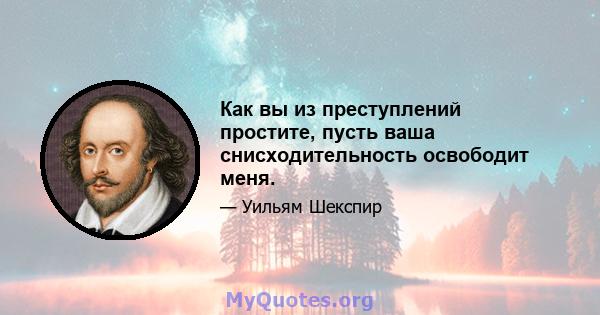 Как вы из преступлений простите, пусть ваша снисходительность освободит меня.